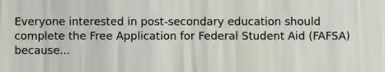 Everyone interested in post-secondary education should complete the Free Application for Federal Student Aid (FAFSA) because...