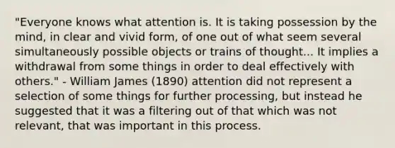 "Everyone knows what attention is. It is taking possession by the mind, in clear and vivid form, of one out of what seem several simultaneously possible objects or trains of thought... It implies a withdrawal from some things in order to deal effectively with others." - William James (1890) attention did not represent a selection of some things for further processing, but instead he suggested that it was a filtering out of that which was not relevant, that was important in this process.