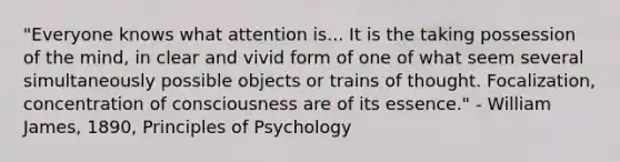 "Everyone knows what attention is... It is the taking possession of the mind, in clear and vivid form of one of what seem several simultaneously possible objects or trains of thought. Focalization, concentration of consciousness are of its essence." - William James, 1890, Principles of Psychology