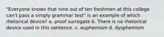 "Everyone knows that nine out of ten freshmen at this college can't pass a simply grammar test" is an example of which rhetorical device? a. proof surrogate b. There is no rhetorical device used in this sentence. c. euphemism d. dysphemism