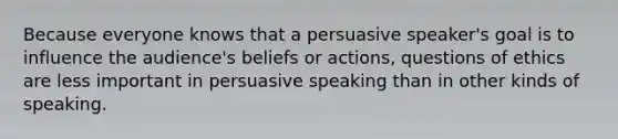 Because everyone knows that a persuasive speaker's goal is to influence the audience's beliefs or actions, questions of ethics are less important in persuasive speaking than in other kinds of speaking.