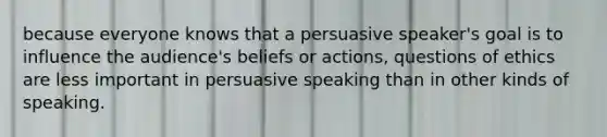 because everyone knows that a persuasive speaker's goal is to influence the audience's beliefs or actions, questions of ethics are less important in persuasive speaking than in other kinds of speaking.