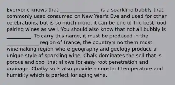 Everyone knows that ________________ is a sparkling bubbly that commonly used consumed on New Year's Eve and used for other celebrations, but is so much more, it can be one of the best food pairing wines as well. You should also know that not all bubbly is __________. To carry this name, it must be produced in the _____________ region of France, the country's northern most winemaking region where geography and geology produce a unique style of sparkling wine. Chalk dominates the soil that is porous and cool that allows for easy root penetration and drainage. Chalky soils also provide a constant temperature and humidity which is perfect for aging wine.