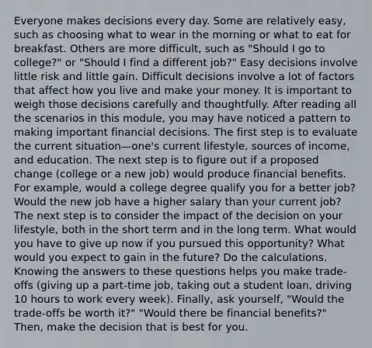 Everyone makes decisions every day. Some are relatively easy, such as choosing what to wear in the morning or what to eat for breakfast. Others are more difficult, such as "Should I go to college?" or "Should I find a different job?" Easy decisions involve little risk and little gain. Difficult decisions involve a lot of factors that affect how you live and make your money. It is important to weigh those decisions carefully and thoughtfully. After reading all the scenarios in this module, you may have noticed a pattern to making important financial decisions. The first step is to evaluate the current situation—one's current lifestyle, sources of income, and education. The next step is to figure out if a proposed change (college or a new job) would produce financial benefits. For example, would a college degree qualify you for a better job? Would the new job have a higher salary than your current job? The next step is to consider the impact of the decision on your lifestyle, both in the short term and in the long term. What would you have to give up now if you pursued this opportunity? What would you expect to gain in the future? Do the calculations. Knowing the answers to these questions helps you make trade-offs (giving up a part-time job, taking out a student loan, driving 10 hours to work every week). Finally, ask yourself, "Would the trade-offs be worth it?" "Would there be financial benefits?" Then, make the decision that is best for you.