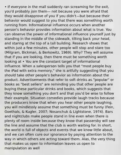 • If everyone in the mall suddenly ran screaming for the exit, you'd probably join them— not because you were afraid that they would disapprove of you if you didn't—but because their behavior would suggest to you that there was something worth running from. Informational influence occurs when another person's behavior provides information about what is true. You can observe the power of informational influence yourself just by standing in the middle of the sidewalk, tilting back your head, and staring at the top of a tall building. Research shows that within just a few minutes, other people will stop and stare too (Milgram, Bickman, & Berkowitz, 1969). Why? They will assume that if you are looking, then there must be something worth looking at • You are the constant target of informational influence. When a salesperson tells you that "most people buy the iPad with extra memory," she is artfully suggesting that you should take other people's behavior as information about the product. Advertisements that refer to soft drinks as "popular" or books as "best sellers" are reminding you that other people are buying these particular drinks and books, which suggests that they know something you don't and that you'd be wise to follow their example. Situation comedies provide laugh tracks because the producers know that when you hear other people laughing, you will mindlessly assume that something must be funny (Fein, Goethals, & Kugler, 2007; Nosanchuk & Lightstone, 1974). Bars and nightclubs make people stand in line even when there is plenty of room inside because they know that passersby will see the line and assume that the club is worth waiting for. In short, the world is full of objects and events that we know little about, and we can often cure our ignorance by paying attention to the way in which others are acting toward them. Alas, the very thing that makes us open to information leaves us open to manipulation as well