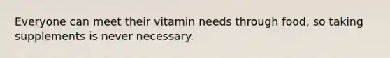 Everyone can meet their vitamin needs through food, so taking supplements is never necessary.