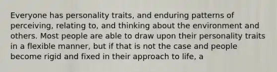 Everyone has personality traits, and enduring patterns of perceiving, relating to, and thinking about the environment and others. Most people are able to draw upon their personality traits in a flexible manner, but if that is not the case and people become rigid and fixed in their approach to life, a