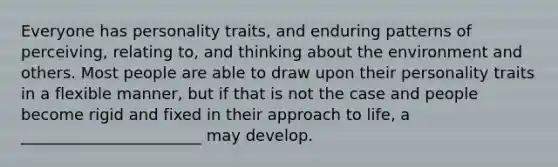 Everyone has personality traits, and enduring patterns of perceiving, relating to, and thinking about the environment and others. Most people are able to draw upon their personality traits in a flexible manner, but if that is not the case and people become rigid and fixed in their approach to life, a _______________________ may develop.