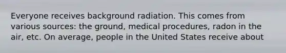 Everyone receives background radiation. This comes from various sources: the ground, medical procedures, radon in the air, etc. On average, people in the United States receive about