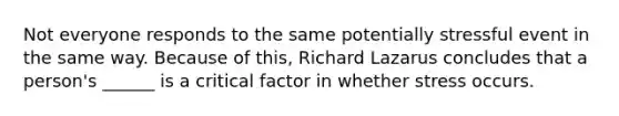 Not everyone responds to the same potentially stressful event in the same way. Because of this, Richard Lazarus concludes that a person's ______ is a critical factor in whether stress occurs.