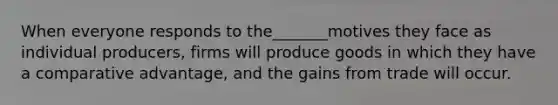 When everyone responds to the_______motives they face as individual producers, firms will produce goods in which they have a comparative advantage, and the gains from trade will occur.