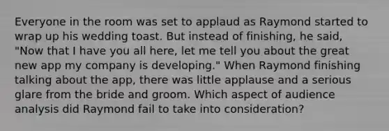 Everyone in the room was set to applaud as Raymond started to wrap up his wedding toast. But instead of finishing, he said, "Now that I have you all here, let me tell you about the great new app my company is developing." When Raymond finishing talking about the app, there was little applause and a serious glare from the bride and groom. Which aspect of audience analysis did Raymond fail to take into consideration?