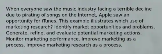 When everyone saw the music industry facing a terrible decline due to pirating of songs on the Internet, Apple saw an opportunity for iTunes. This example illustrates which use of marketing research? Identify market opportunities and problems. Generate, refine, and evaluate potential marketing actions. Monitor marketing performance. Improve marketing as a process. Improve marketing research as a process.