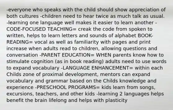 -everyone who speaks with the child should show appreciation of both cultures -children need to hear twice as much talk as usual. -learning one language well makes it easier to learn another -CODE-FOCUSED TEACHING= creak the code from spoken to written, helps to learn letters and sounds of alphabet BOOK-READING= vocal as well as familiarity with pages and print increase when adults read to children, allowing questions and conversation -PARENT EDUCATION= WHEN parents know how to stimulate cognition (as in book reading) adults need to use words to expand vocabulary -LANGUAGE ENHANCEMENT= within each Childs zone of proximal development, mentors can expand vocabulary and grammar based on the Childs knowledge and experience -PRESCHOOL PROGRAMS= kids learn from songs, excursions, teachers, and other kids -learning 2 languages helps benefit the brain lifelong and helps with plasticity