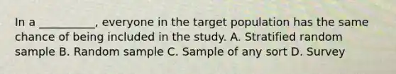 In a __________, everyone in the target population has the same chance of being included in the study. A. Stratified random sample B. Random sample C. Sample of any sort D. Survey