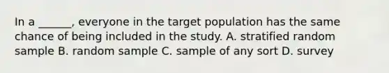 In a ______, everyone in the target population has the same chance of being included in the study. A. stratified random sample B. random sample C. sample of any sort D. survey