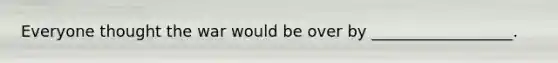 Everyone thought the war would be over by __________________.