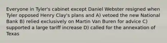 Everyone in Tyler's cabinet except Daniel Webster resigned when Tyler opposed Henry Clay's plans and A) vetoed the new National Bank B) relied exclusively on Martin Van Buren for advice C) supported a large tariff increase D) called for the annexation of Texas