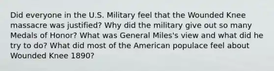 Did everyone in the U.S. Military feel that the Wounded Knee massacre was justified? Why did the military give out so many Medals of Honor? What was General Miles's view and what did he try to do? What did most of the American populace feel about Wounded Knee 1890?