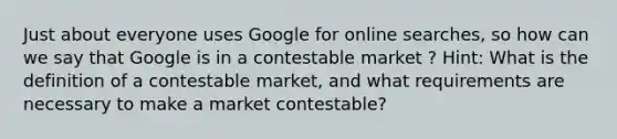 Just about everyone uses Google for online searches, so how can we say that Google is in a contestable market ? Hint: What is the definition of a contestable market, and what requirements are necessary to make a market contestable?