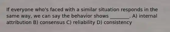 If everyone who's faced with a similar situation responds in the same way, we can say the behavior shows ________. A) internal attribution B) consensus C) reliability D) consistency