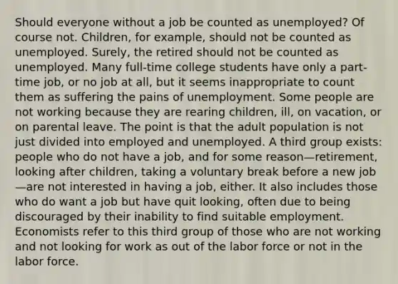 Should everyone without a job be counted as unemployed? Of course not. Children, for example, should not be counted as unemployed. Surely, the retired should not be counted as unemployed. Many full-time college students have only a part-time job, or no job at all, but it seems inappropriate to count them as suffering the pains of unemployment. Some people are not working because they are rearing children, ill, on vacation, or on parental leave. The point is that the adult population is not just divided into employed and unemployed. A third group exists: people who do not have a job, and for some reason—retirement, looking after children, taking a voluntary break before a new job—are not interested in having a job, either. It also includes those who do want a job but have quit looking, often due to being discouraged by their inability to find suitable employment. Economists refer to this third group of those who are not working and not looking for work as out of the labor force or not in the labor force.