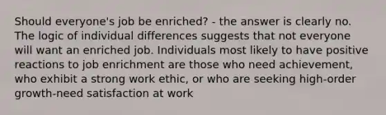 Should everyone's job be enriched? - the answer is clearly no. The logic of individual differences suggests that not everyone will want an enriched job. Individuals most likely to have positive reactions to job enrichment are those who need achievement, who exhibit a strong work ethic, or who are seeking high-order growth-need satisfaction at work