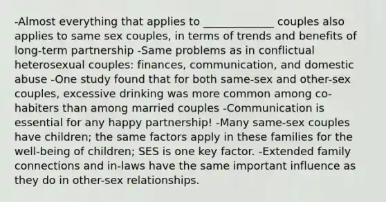 -Almost everything that applies to _____________ couples also applies to same sex couples, in terms of trends and benefits of long-term partnership -Same problems as in conflictual heterosexual couples: finances, communication, and domestic abuse -One study found that for both same-sex and other-sex couples, excessive drinking was more common among co-habiters than among married couples -Communication is essential for any happy partnership! -Many same-sex couples have children; the same factors apply in these families for the well-being of children; SES is one key factor. -Extended family connections and in-laws have the same important influence as they do in other-sex relationships.