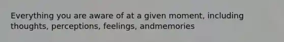 Everything you are aware of at a given moment, including thoughts, perceptions, feelings, andmemories