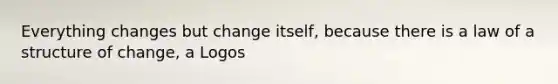 Everything changes but change itself, because there is a law of a structure of change, a Logos