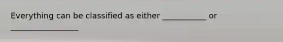 Everything can be classified as either ___________ or _________________