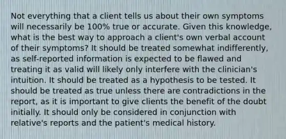 Not everything that a client tells us about their own symptoms will necessarily be 100% true or accurate. Given this knowledge, what is the best way to approach a client's own verbal account of their symptoms? It should be treated somewhat indifferently, as self-reported information is expected to be flawed and treating it as valid will likely only interfere with the clinician's intuition. It should be treated as a hypothesis to be tested. It should be treated as true unless there are contradictions in the report, as it is important to give clients the benefit of the doubt initially. It should only be considered in conjunction with relative's reports and the patient's medical history.