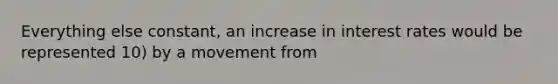 Everything else constant, an increase in interest rates would be represented 10) by a movement from