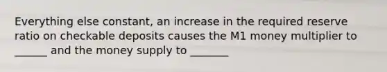 Everything else constant, an increase in the required reserve ratio on checkable deposits causes the M1 money multiplier to ______ and the money supply to _______