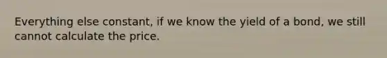 Everything else constant, if we know the yield of a bond, we still cannot calculate the price.
