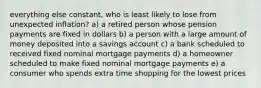 everything else constant, who is least likely to lose from unexpected inflation? a) a retired person whose pension payments are fixed in dollars b) a person with a large amount of money deposited into a savings account c) a bank scheduled to received fixed nominal mortgage payments d) a homeowner scheduled to make fixed nominal mortgage payments e) a consumer who spends extra time shopping for the lowest prices