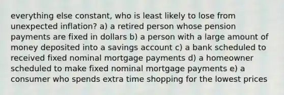 everything else constant, who is least likely to lose from unexpected inflation? a) a retired person whose pension payments are fixed in dollars b) a person with a large amount of money deposited into a savings account c) a bank scheduled to received fixed nominal mortgage payments d) a homeowner scheduled to make fixed nominal mortgage payments e) a consumer who spends extra time shopping for the lowest prices