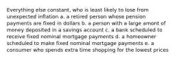 Everything else constant, who is least likely to lose from unexpected inflation a. a retired person whose pension payments are fixed in dollars b. a person with a large amont of money deposited in a savings account c. a bank scheduled to receive fixed nominal mortgage payments d. a homeowner scheduled to make fixed nominal mortgage payments e. a consumer who spends extra time shopping for the lowest prices