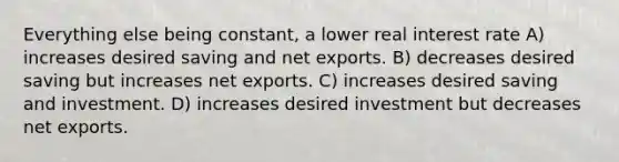 Everything else being constant, a lower real interest rate A) increases desired saving and net exports. B) decreases desired saving but increases net exports. C) increases desired saving and investment. D) increases desired investment but decreases net exports.