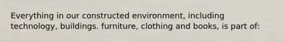 Everything in our constructed environment, including technology, buildings. furniture, clothing and books, is part of: