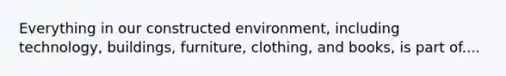 Everything in our constructed environment, including technology, buildings, furniture, clothing, and books, is part of....