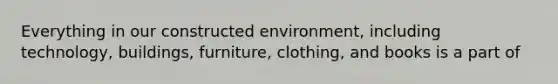 Everything in our constructed environment, including technology, buildings, furniture, clothing, and books is a part of