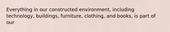 Everything in our constructed environment, including technology, buildings, furniture, clothing, and books, is part of our