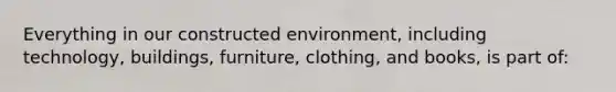 Everything in our constructed environment, including technology, buildings, furniture, clothing, and books, is part of: