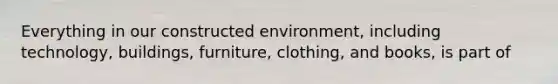 Everything in our constructed environment, including technology, buildings, furniture, clothing, and books, is part of