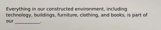 Everything in our constructed environment, including technology, buildings, furniture, clothing, and books, is part of our ___________.