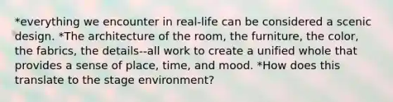 *everything we encounter in real-life can be considered a scenic design. *The architecture of the room, the furniture, the color, the fabrics, the details--all work to create a unified whole that provides a sense of place, time, and mood. *How does this translate to the stage environment?