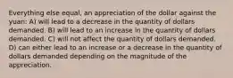 Everything else equal, an appreciation of the dollar against the yuan: A) will lead to a decrease in the quantity of dollars demanded. B) will lead to an increase in the quantity of dollars demanded. C) will not affect the quantity of dollars demanded. D) can either lead to an increase or a decrease in the quantity of dollars demanded depending on the magnitude of the appreciation.