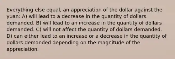 Everything else equal, an appreciation of the dollar against the yuan: A) will lead to a decrease in the quantity of dollars demanded. B) will lead to an increase in the quantity of dollars demanded. C) will not affect the quantity of dollars demanded. D) can either lead to an increase or a decrease in the quantity of dollars demanded depending on the magnitude of the appreciation.