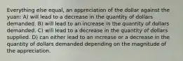 Everything else equal, an appreciation of the dollar against the yuan: A) will lead to a decrease in the quantity of dollars demanded. B) will lead to an increase in the quantity of dollars demanded. C) will lead to a decrease in the quantity of dollars supplied. D) can either lead to an increase or a decrease in the quantity of dollars demanded depending on the magnitude of the appreciation.